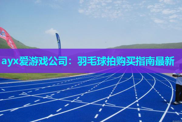 ayx爱游戏公司：羽毛球拍购买指南最新